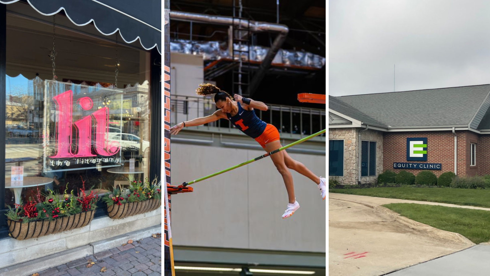 Left: The exterior of The Literary in Downtown Champaign. A neon pink sign that says "lit" hangs in a window. There are black awnings over the windows, and planter boxes on the bottom of the windows. Center: Illinois Pole Vaulter Tori Thomas during the Illini Open at the Illinois Armory in Champaign, IL.She is mid air after vaulting over a bar. She wears a blue jersey with an orange I and orange shorts. Right: Equity Clinic is an abortion provider in Champaign. The brick building has stone detailing and covered entrance extending to the driveway. The sign is blue, white, and bright green, and says Equity Clinic.